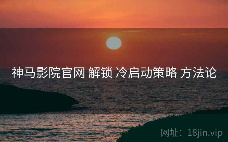 神马影院官网 解锁 冷启动策略 方法论