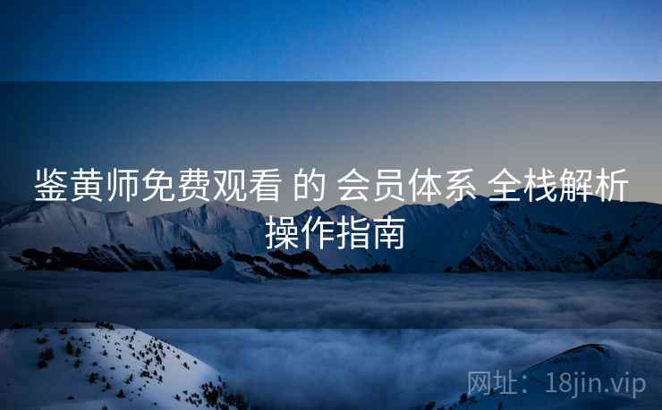 鉴黄师免费观看 的 会员体系 全栈解析 操作指南