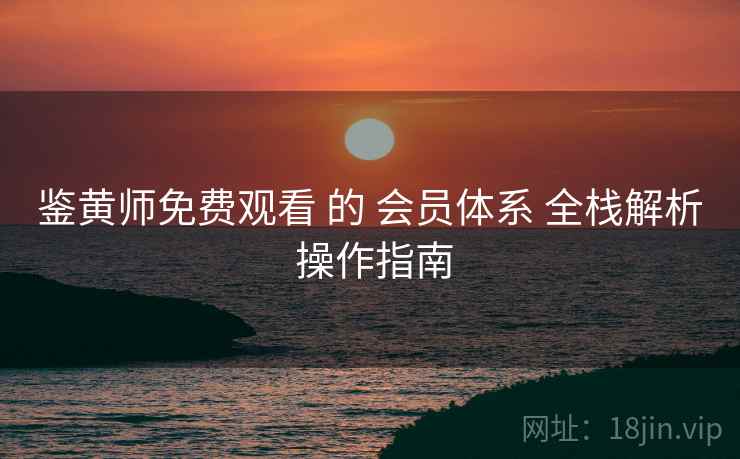 鉴黄师免费观看 的 会员体系 全栈解析 操作指南