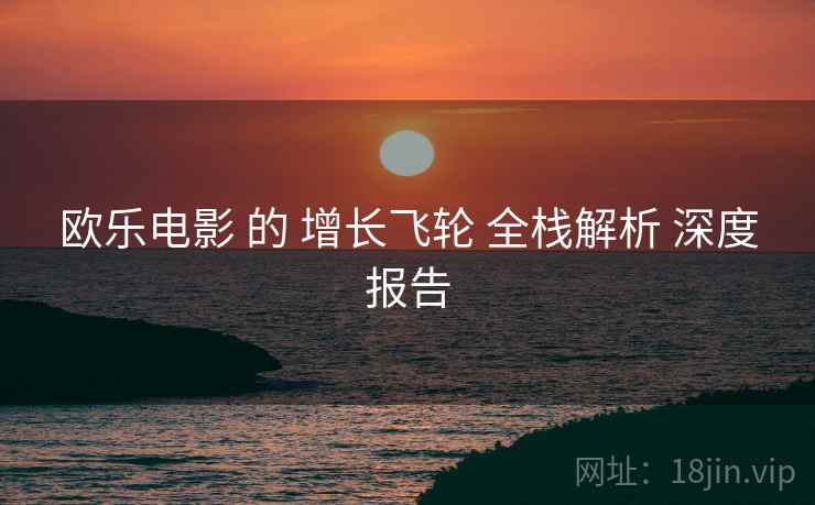 欧乐电影 的 增长飞轮 全栈解析 深度报告