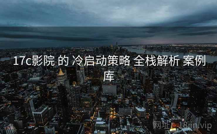 17c影院 的 冷启动策略 全栈解析 案例库