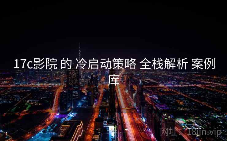 17c影院 的 冷启动策略 全栈解析 案例库