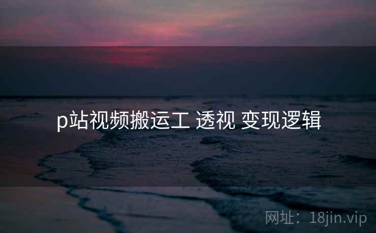 p站视频搬运工 透视 变现逻辑