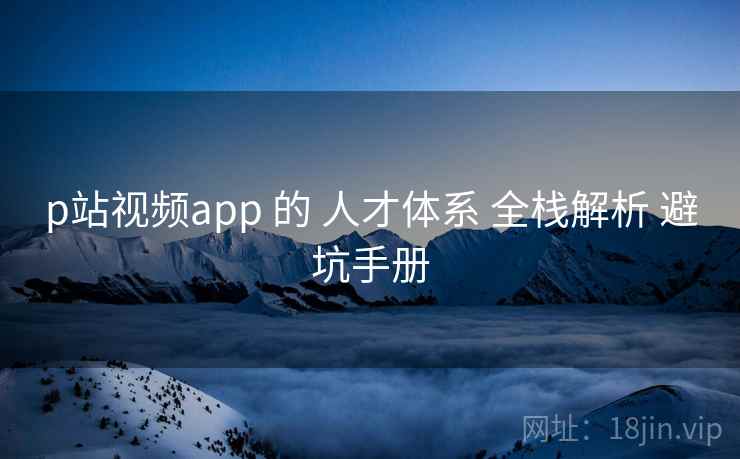 p站视频app 的 人才体系 全栈解析 避坑手册