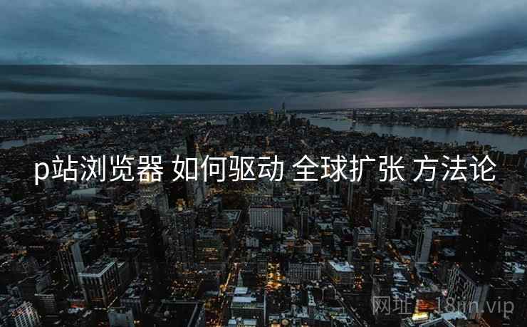 p站浏览器 如何驱动 全球扩张 方法论