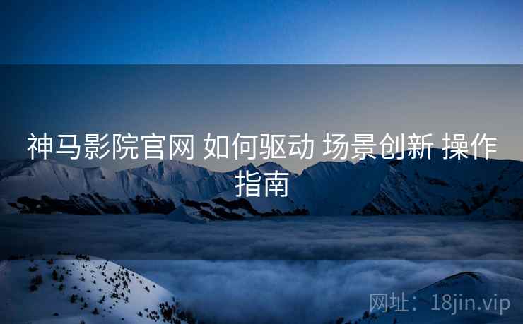 神马影院官网 如何驱动 场景创新 操作指南