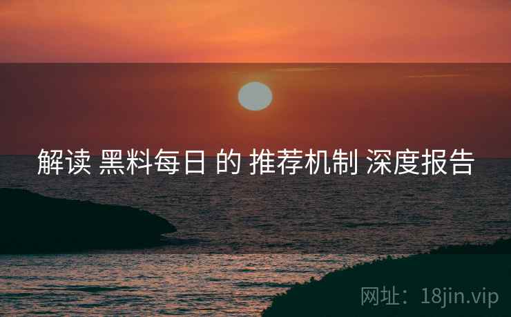 解读 黑料每日 的 推荐机制 深度报告