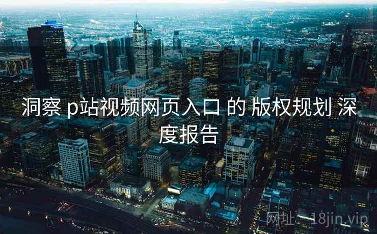 洞察 p站视频网页入口 的 版权规划 深度报告 洞察 p站视频网页入口 的 版权规划 深度报告
