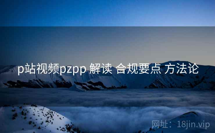 p站视频pzpp 解读 合规要点 方法论