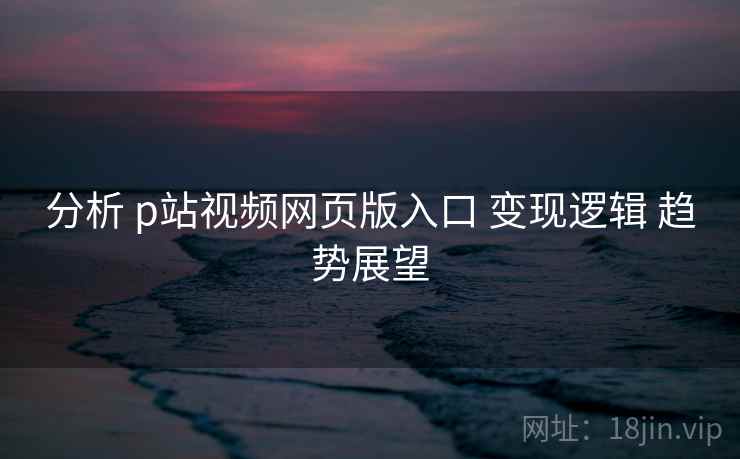 分析 p站视频网页版入口 变现逻辑 趋势展望