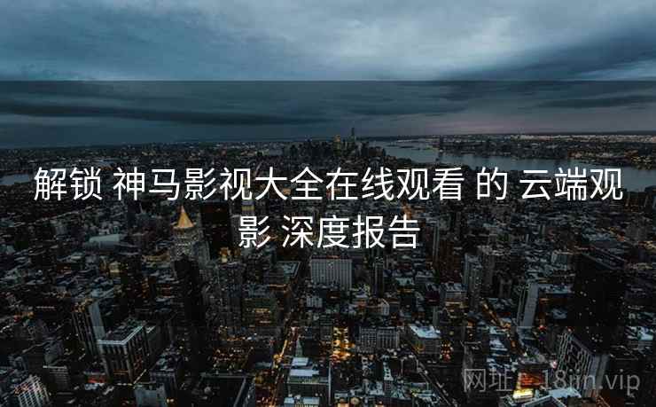 解锁 神马影视大全在线观看 的 云端观影 深度报告