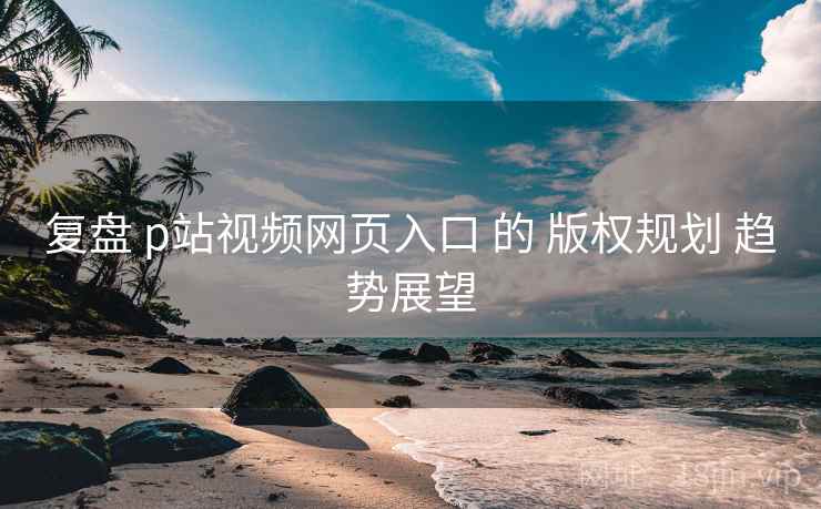 复盘 p站视频网页入口 的 版权规划 趋势展望