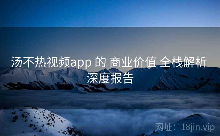 汤不热视频app 的 商业价值 全栈解析 深度报告