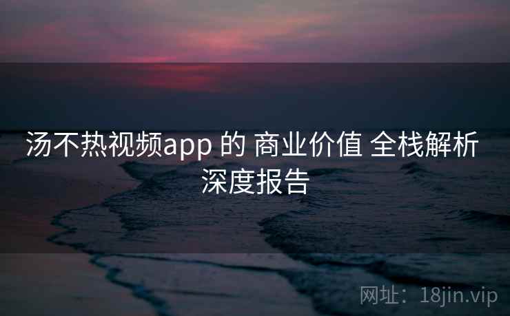 汤不热视频app 的 商业价值 全栈解析 深度报告