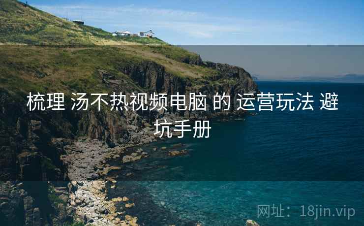 梳理 汤不热视频电脑 的 运营玩法 避坑手册