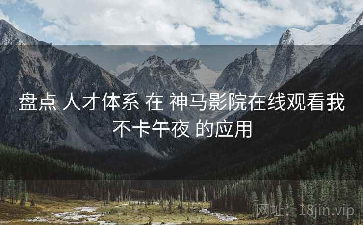 盘点 人才体系 在 神马影院在线观看我不卡午夜 的应用