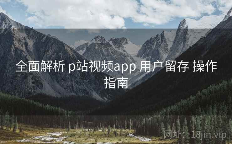 全面解析 p站视频app 用户留存 操作指南 全面解析 p站视频app 用户留存 操作指南