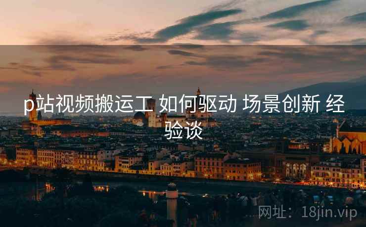 p站视频搬运工 如何驱动 场景创新 经验谈