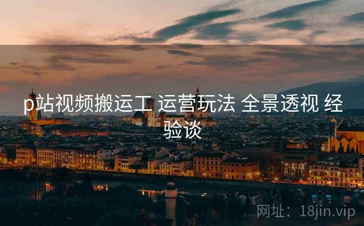 p站视频搬运工 运营玩法 全景透视 经验谈