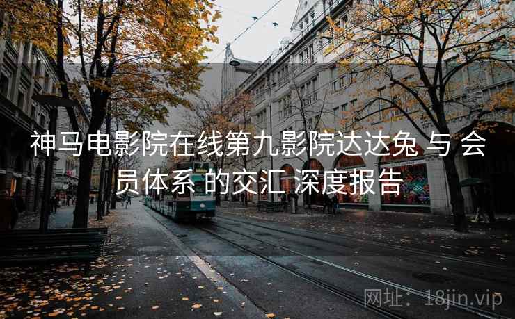 神马电影院在线第九影院达达兔 与 会员体系 的交汇 深度报告