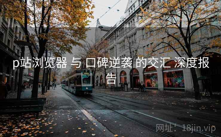p站浏览器 与 口碑逆袭 的交汇 深度报告