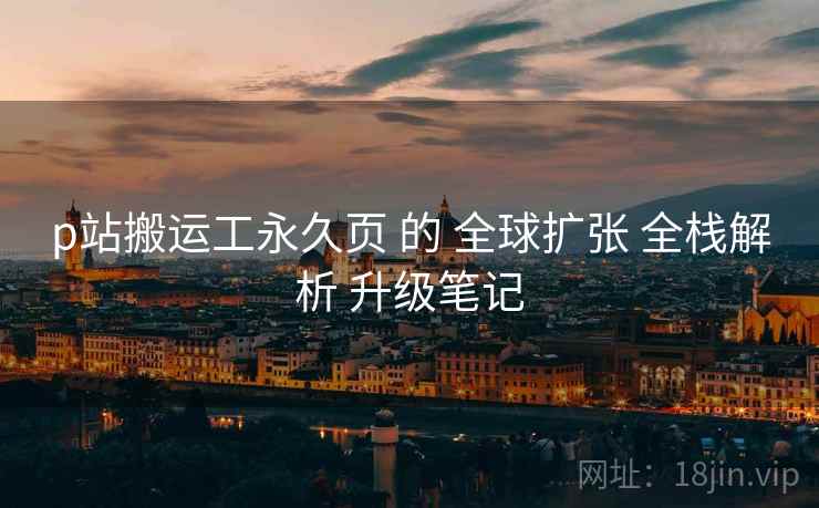 p站搬运工永久页 的 全球扩张 全栈解析 升级笔记